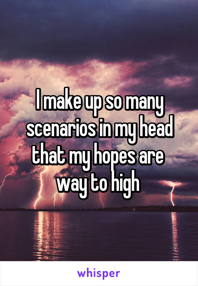I make up so many scenarios in my head that my hopes are 
way to high 