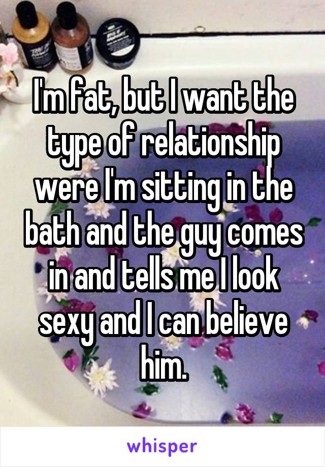 I'm fat, but I want the type of relationship were I'm sitting in the bath and the guy comes in and tells me I look sexy and I can believe him.