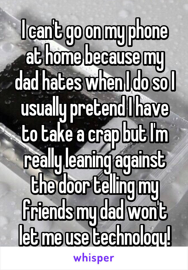 I can't go on my phone at home because my dad hates when I do so I usually pretend I have to take a crap but I'm really leaning against the door telling my friends my dad won't let me use technology!