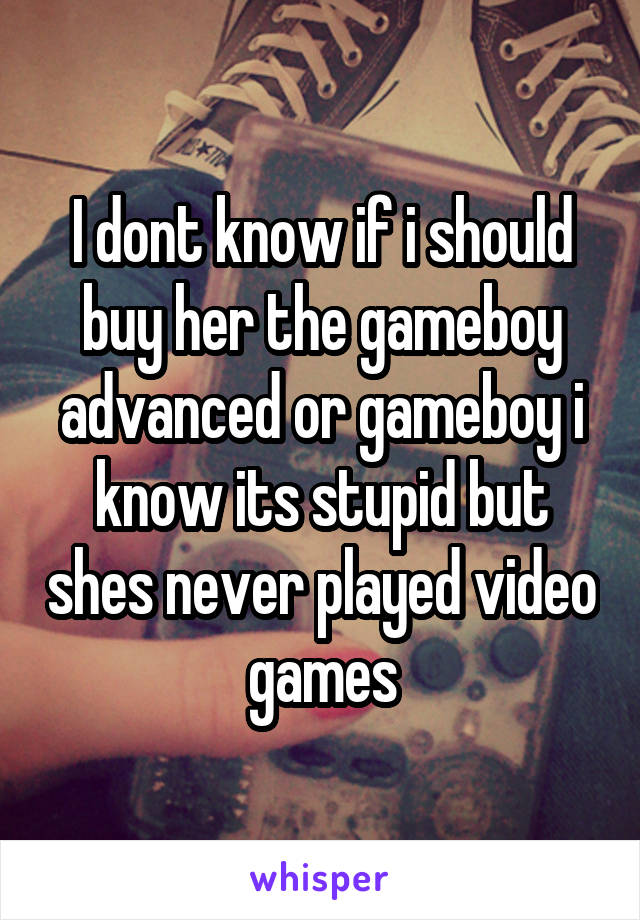 I dont know if i should buy her the gameboy advanced or gameboy i know its stupid but shes never played video games