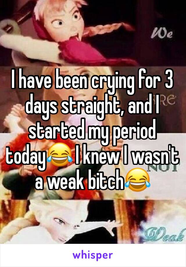 I have been crying for 3 days straight, and I started my period today😂 I knew I wasn't a weak bitch😂