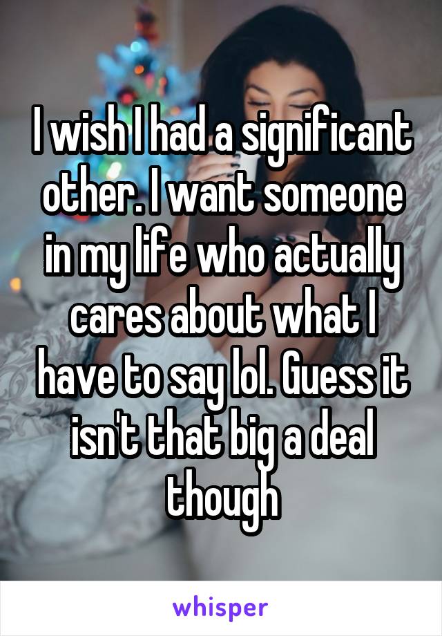 I wish I had a significant other. I want someone in my life who actually cares about what I have to say lol. Guess it isn't that big a deal though