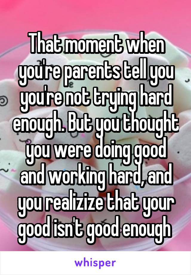 That moment when you're parents tell you you're not trying hard enough. But you thought you were doing good and working hard, and you realizize that your good isn't good enough 