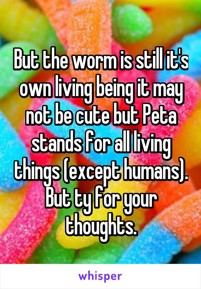 But the worm is still it's own living being it may not be cute but Peta stands for all living things (except humans). But ty for your thoughts.