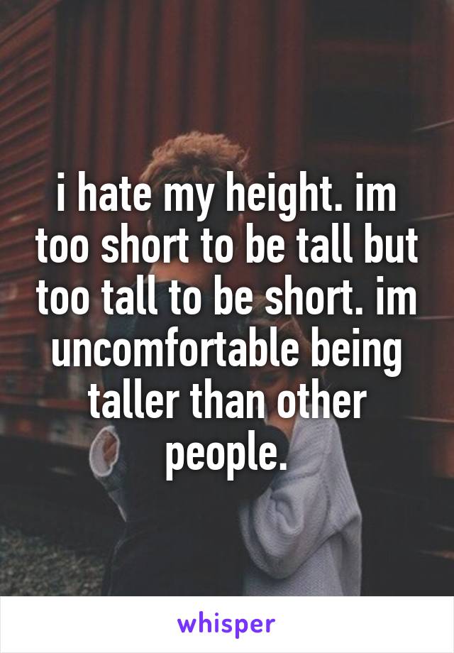 i hate my height. im too short to be tall but too tall to be short. im uncomfortable being taller than other people.