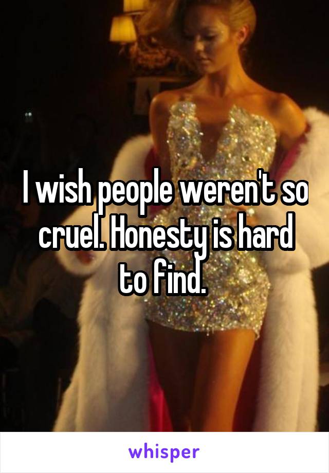 I wish people weren't so cruel. Honesty is hard to find. 