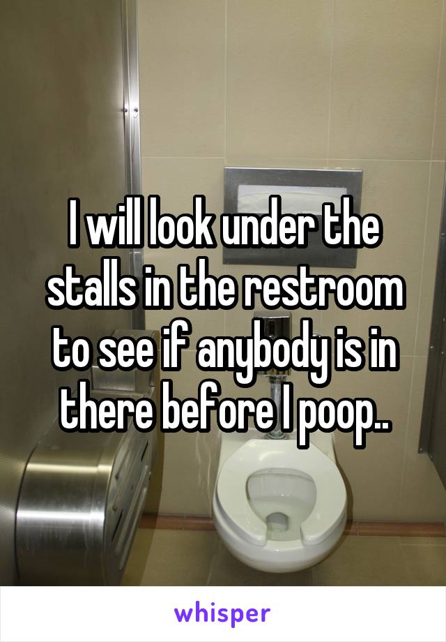 I will look under the stalls in the restroom to see if anybody is in there before I poop..