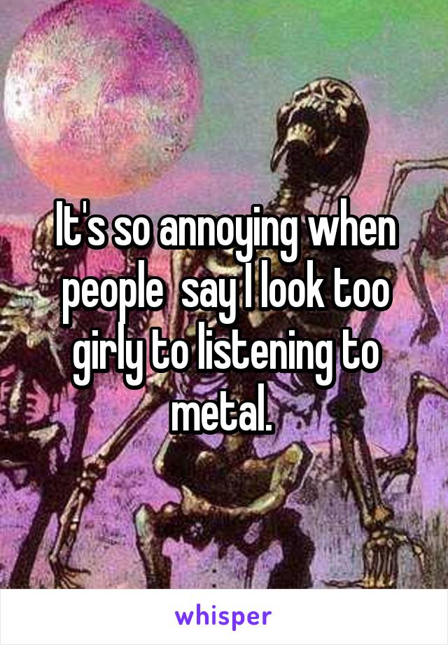 It's so annoying when people  say I look too girly to listening to metal. 
