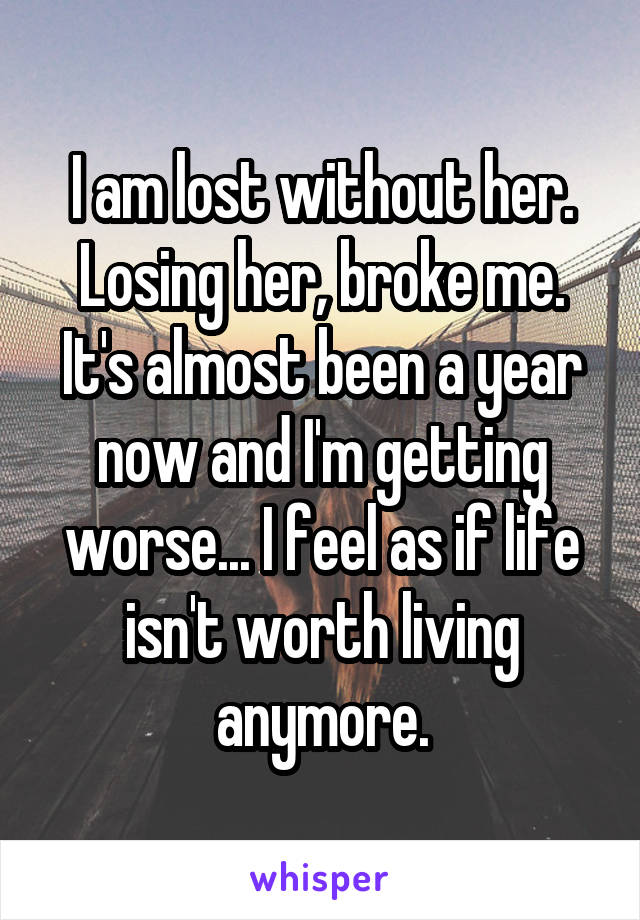 I am lost without her. Losing her, broke me. It's almost been a year now and I'm getting worse... I feel as if life isn't worth living anymore.