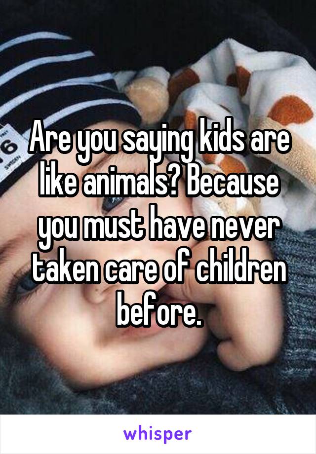 Are you saying kids are like animals? Because you must have never taken care of children before.