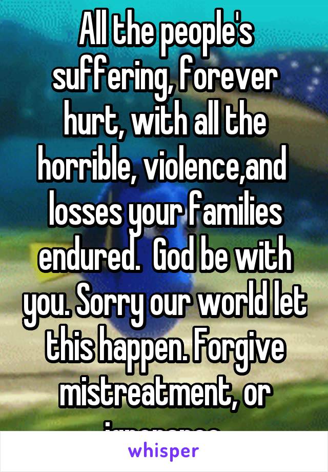 All the people's suffering, forever hurt, with all the horrible, violence,and  losses your families endured.  God be with you. Sorry our world let this happen. Forgive mistreatment, or ignorance.