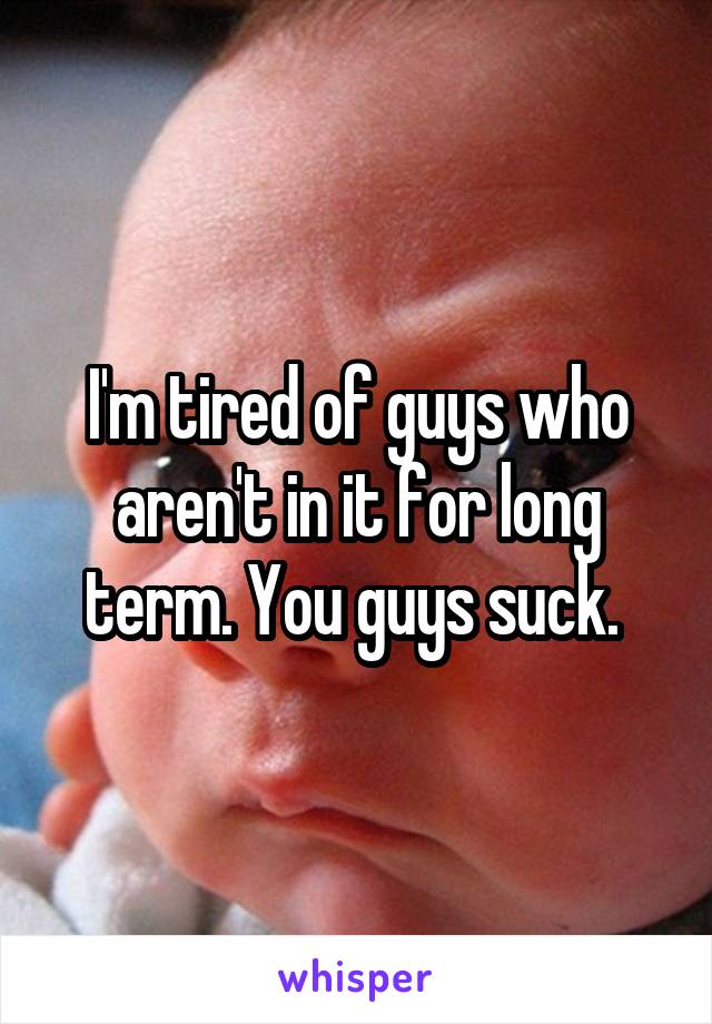 I'm tired of guys who aren't in it for long term. You guys suck. 