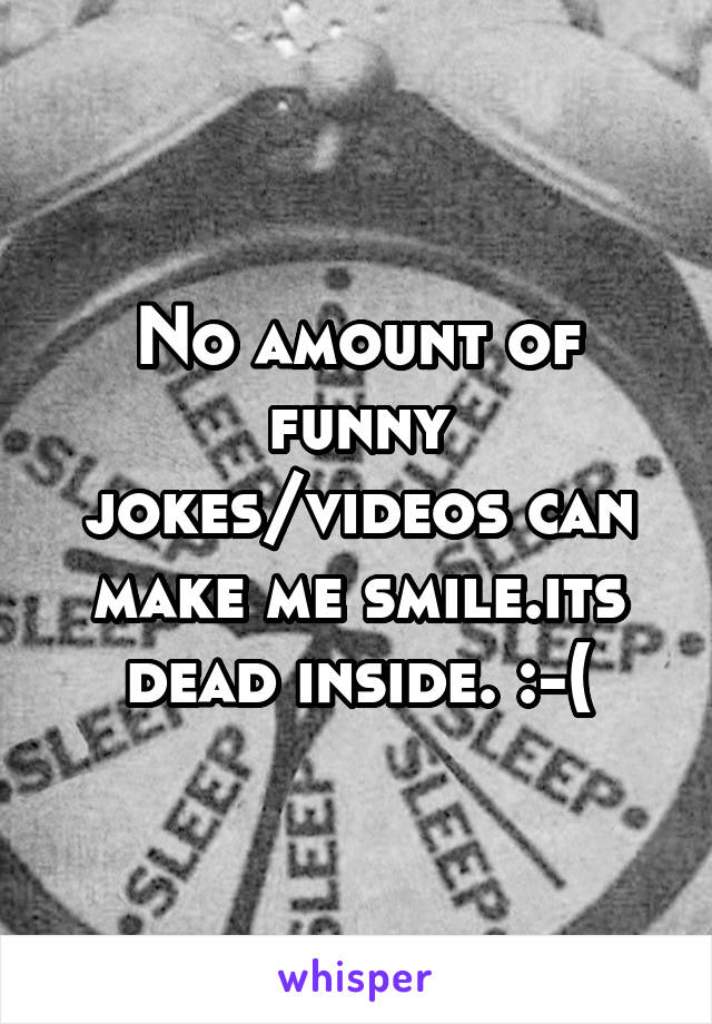 No amount of funny jokes/videos can make me smile.its dead inside. :-(