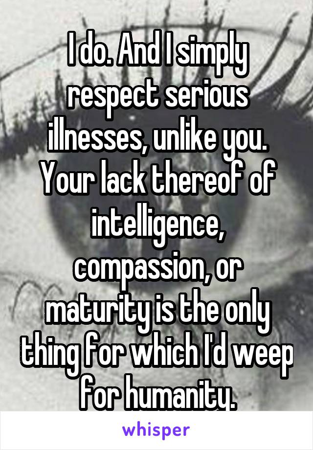 I do. And I simply respect serious illnesses, unlike you.
Your lack thereof of intelligence, compassion, or maturity is the only thing for which I'd weep for humanity.