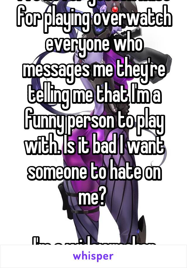 I've never gotten hate for playing overwatch everyone who messages me they're telling me that I'm a funny person to play with. Is it bad I want someone to hate on me? 

I'm a widowmaker main 