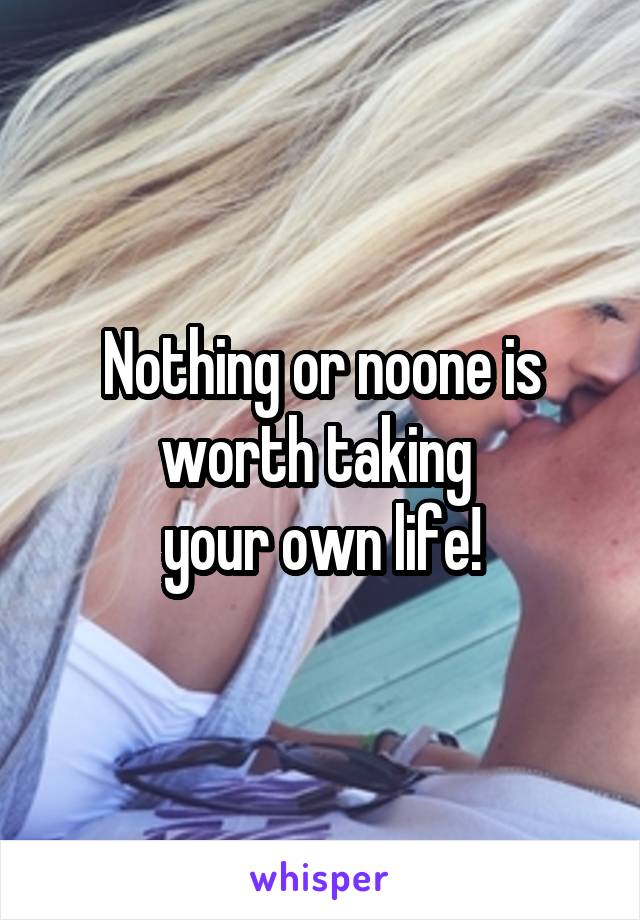 Nothing or noone is worth taking 
your own life!
