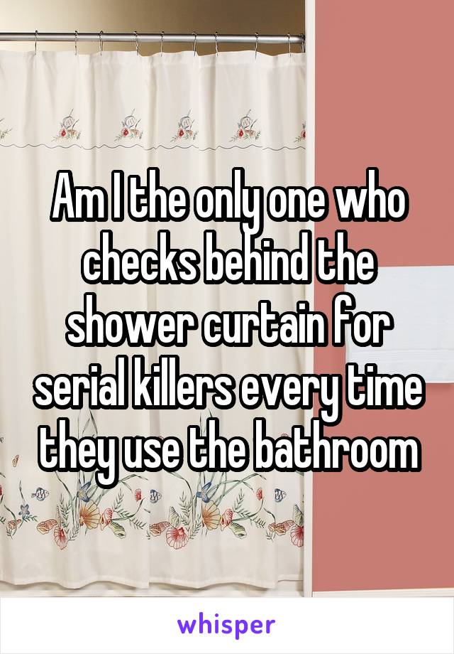 Am I the only one who checks behind the shower curtain for serial killers every time they use the bathroom