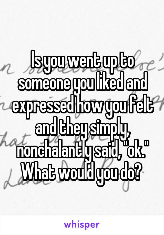 Is you went up to someone you liked and expressed how you felt and they simply, nonchalantly said, "ok." What would you do? 