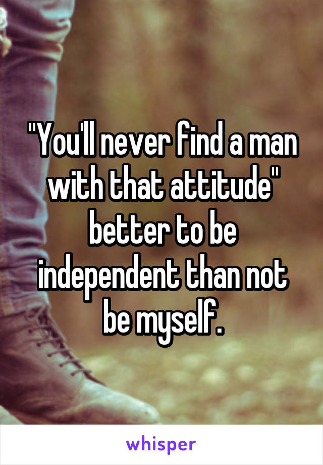 "You'll never find a man with that attitude" better to be independent than not be myself.