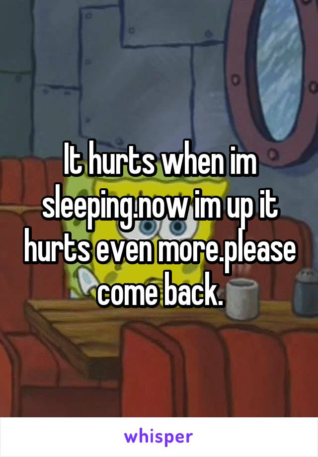 It hurts when im sleeping.now im up it hurts even more.please come back.