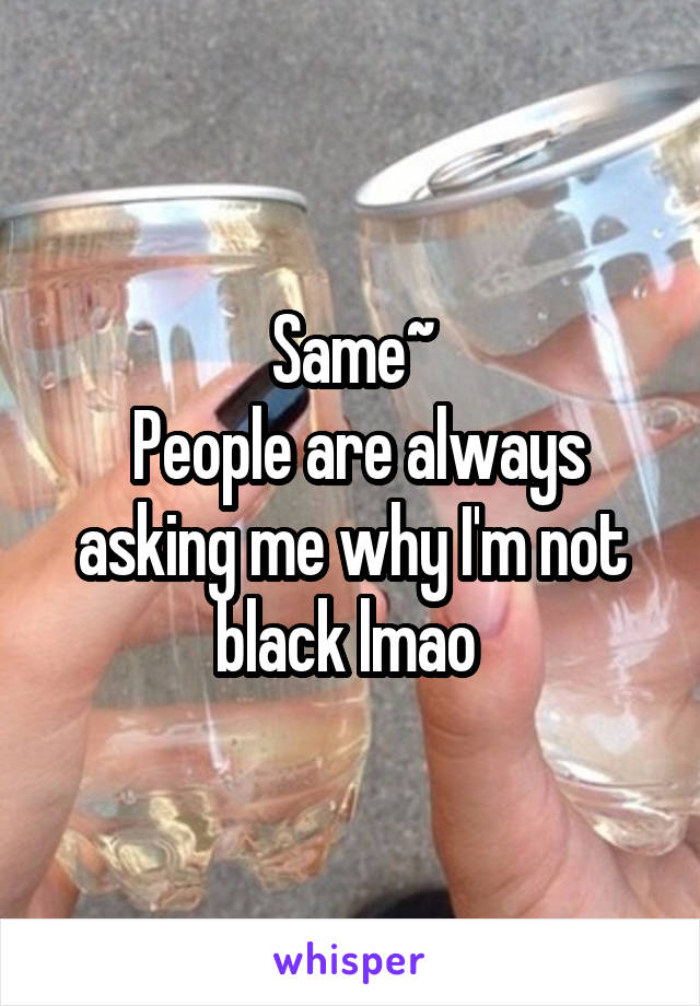 Same~
 People are always asking me why I'm not black lmao 