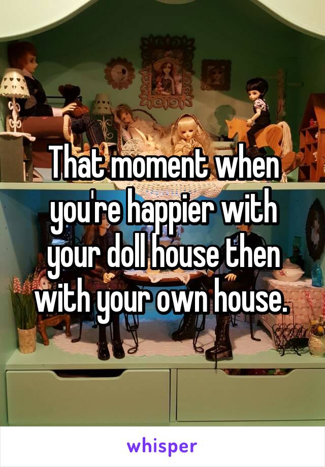 That moment when you're happier with your doll house then with your own house. 