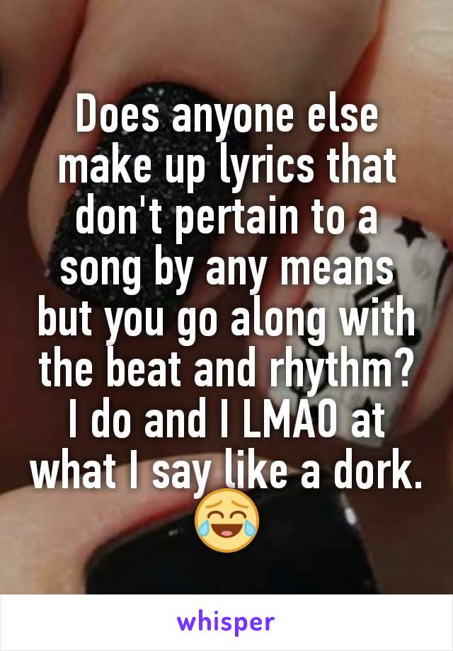 Does anyone else make up lyrics that don't pertain to a song by any means but you go along with the beat and rhythm?
I do and I LMAO at what I say like a dork. 😂