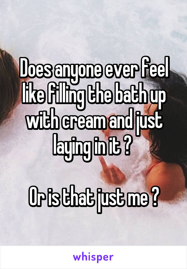 Does anyone ever feel like filling the bath up with cream and just laying in it ? 

Or is that just me ?