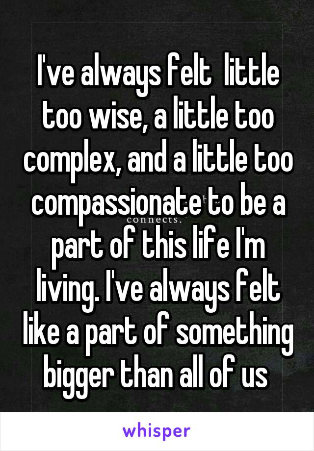I've always felt  little too wise, a little too complex, and a little too compassionate to be a part of this life I'm living. I've always felt like a part of something bigger than all of us 