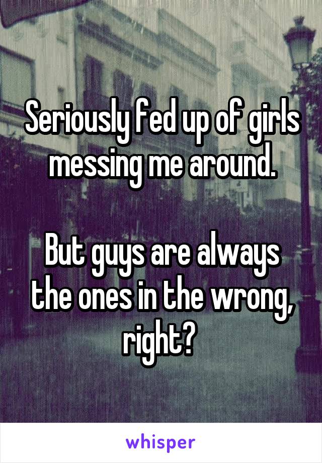 Seriously fed up of girls messing me around.

But guys are always the ones in the wrong, right? 