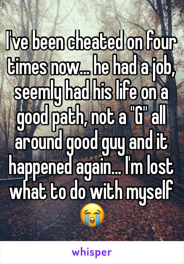 I've been cheated on four times now... he had a job, seemly had his life on a good path, not a "G" all around good guy and it happened again... I'm lost what to do with myself 😭