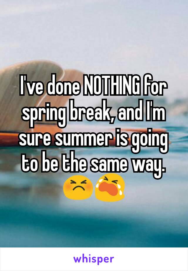 I've done NOTHING for spring break, and I'm sure summer is going to be the same way.😣😭