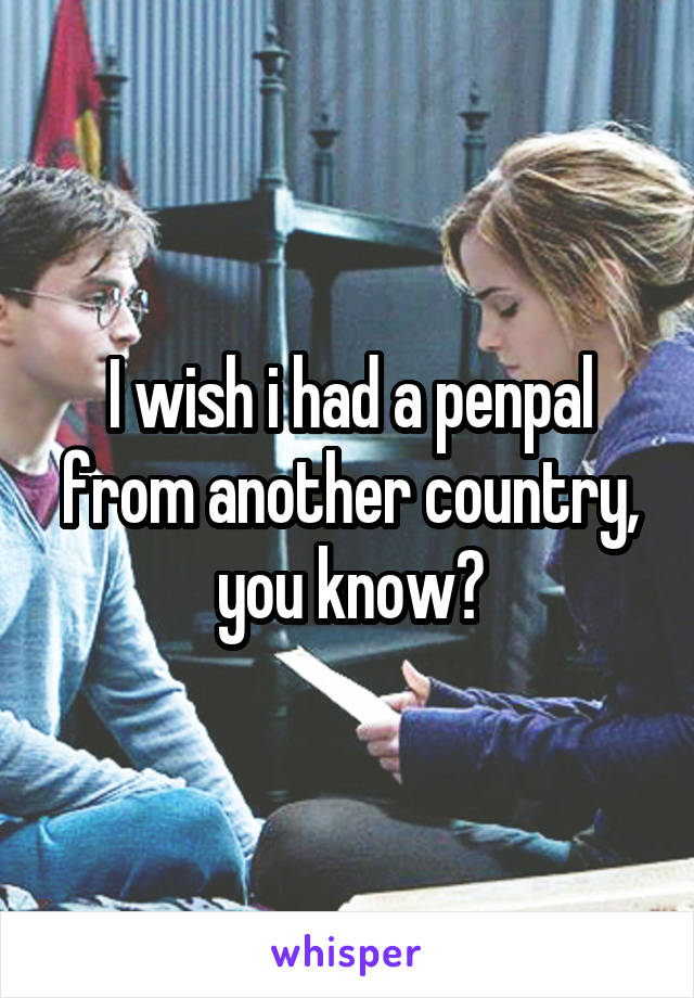 I wish i had a penpal from another country, you know?