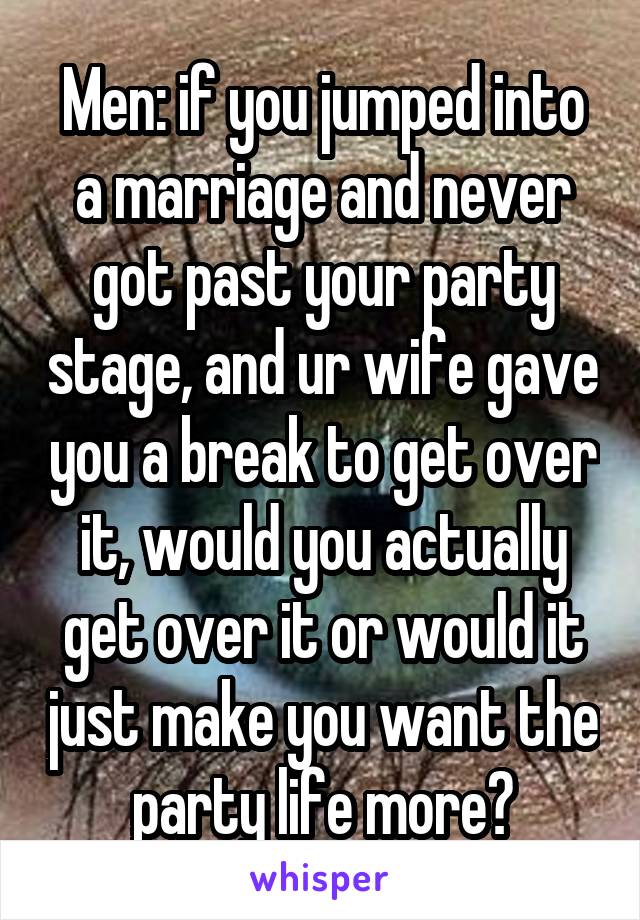 Men: if you jumped into a marriage and never got past your party stage, and ur wife gave you a break to get over it, would you actually get over it or would it just make you want the party life more?