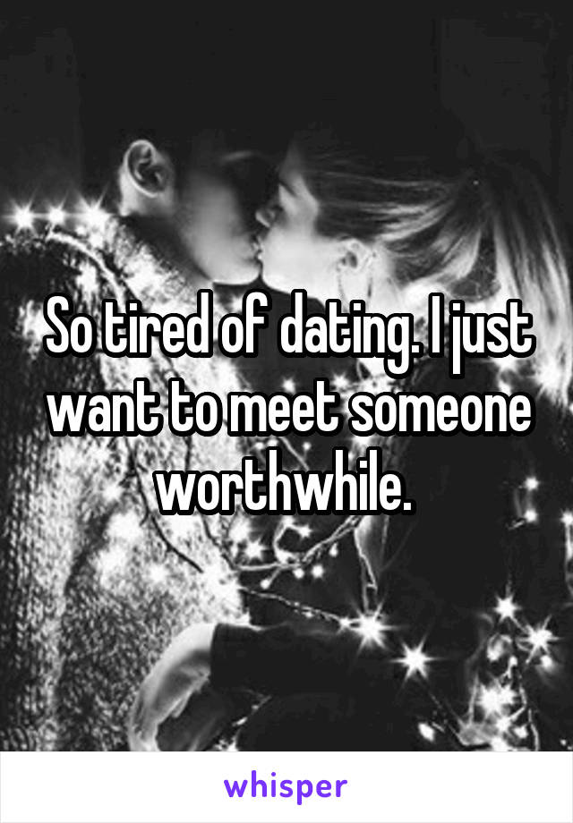 So tired of dating. I just want to meet someone worthwhile. 