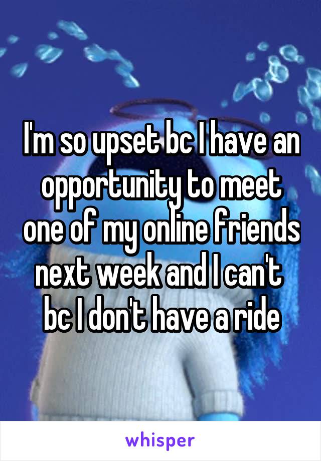 I'm so upset bc I have an opportunity to meet one of my online friends next week and I can't  bc I don't have a ride