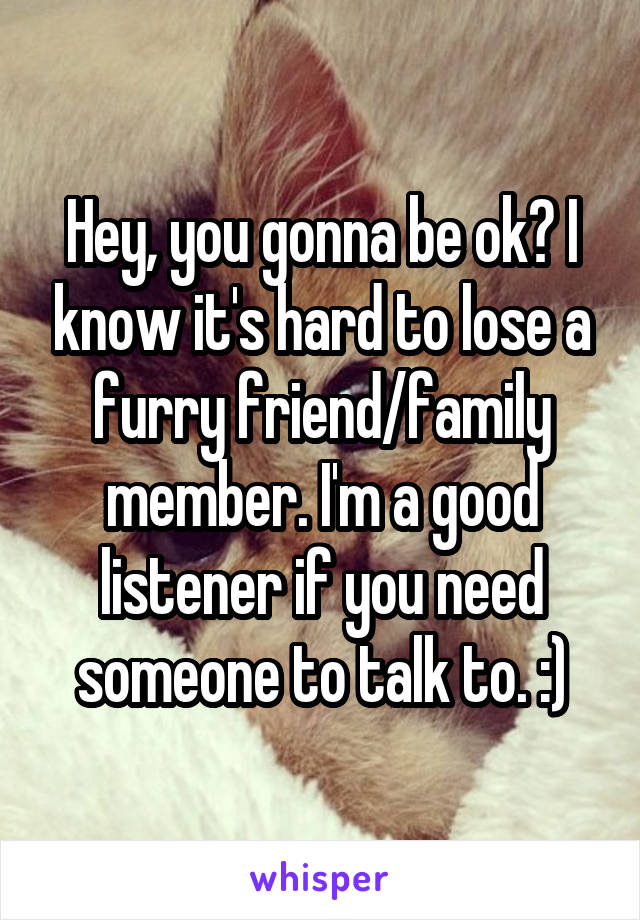 Hey, you gonna be ok? I know it's hard to lose a furry friend/family member. I'm a good listener if you need someone to talk to. :)