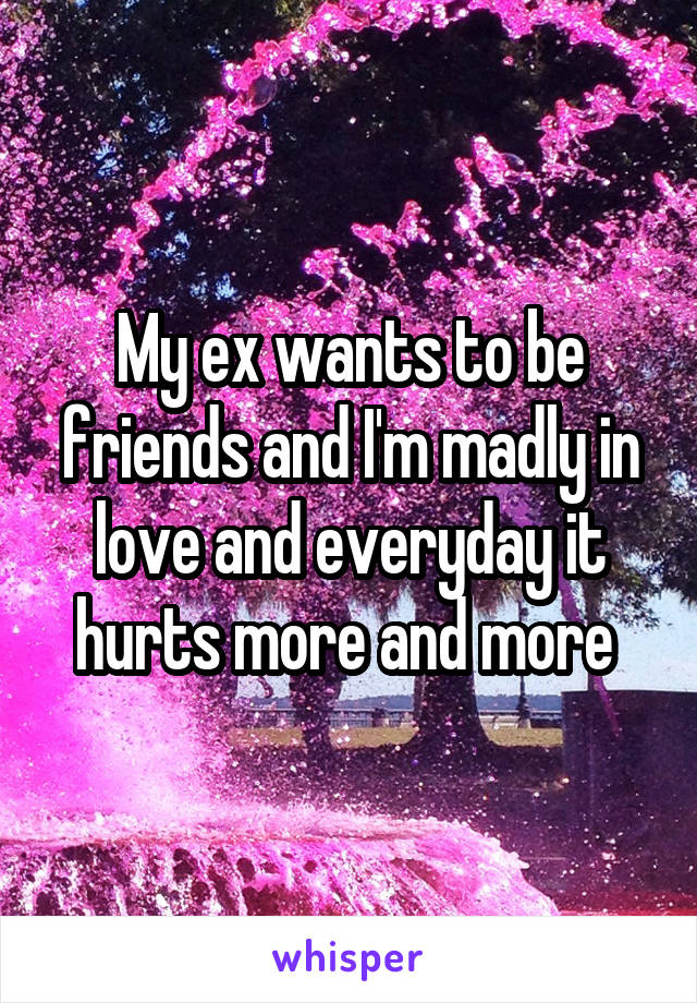 My ex wants to be friends and I'm madly in love and everyday it hurts more and more 