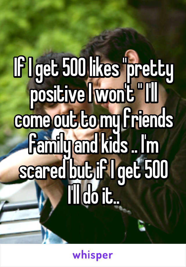 If I get 500 likes "pretty positive I won't " I'll come out to my friends family and kids .. I'm scared but if I get 500 I'll do it..