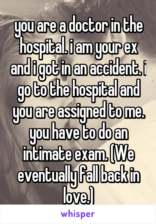 you are a doctor in the hospital. i am your ex and i got in an accident. i go to the hospital and you are assigned to me. you have to do an intimate exam. (We eventually fall back in love.)