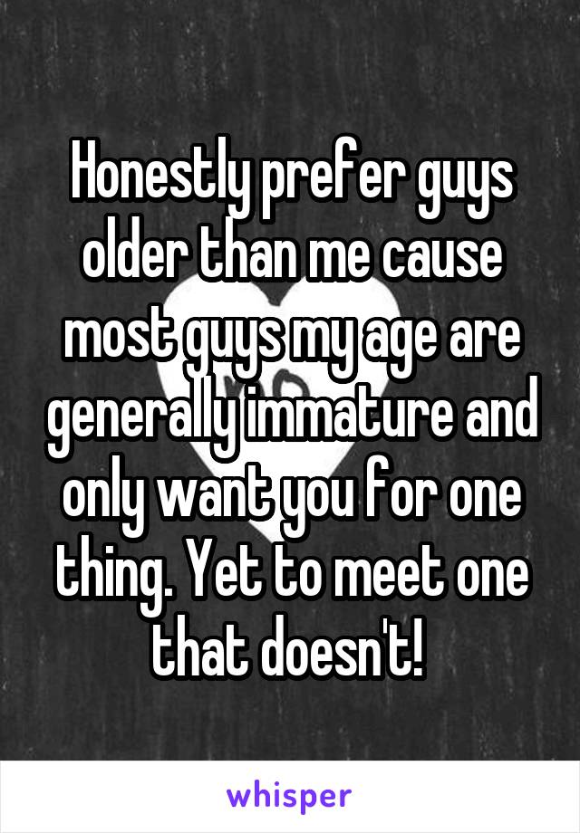 Honestly prefer guys older than me cause most guys my age are generally immature and only want you for one thing. Yet to meet one that doesn't! 