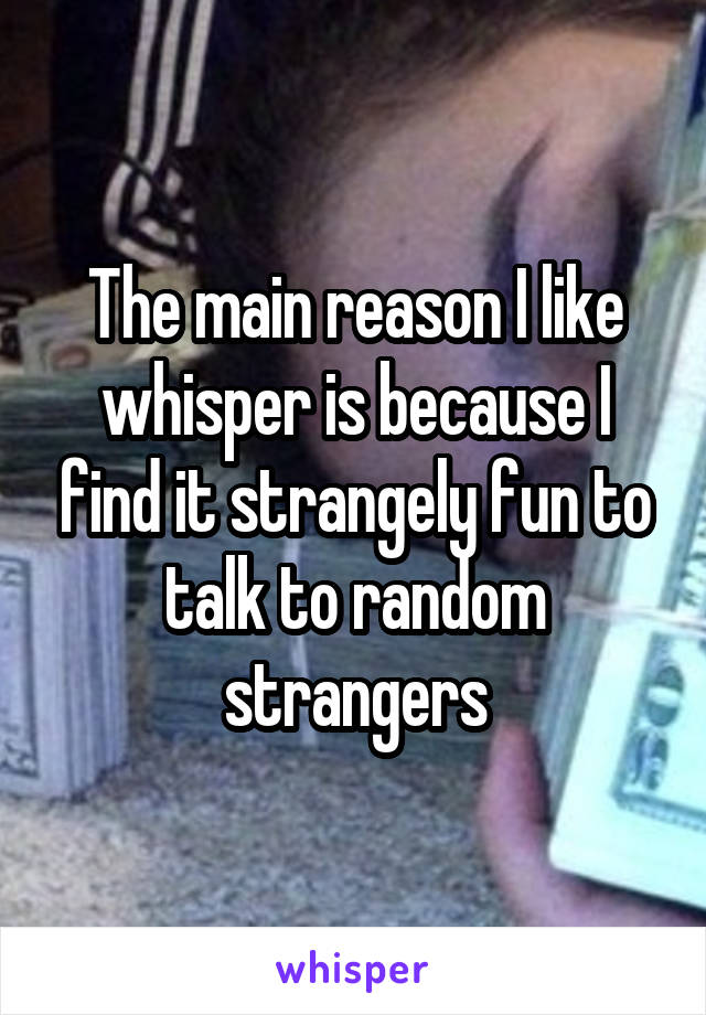 The main reason I like whisper is because I find it strangely fun to talk to random strangers
