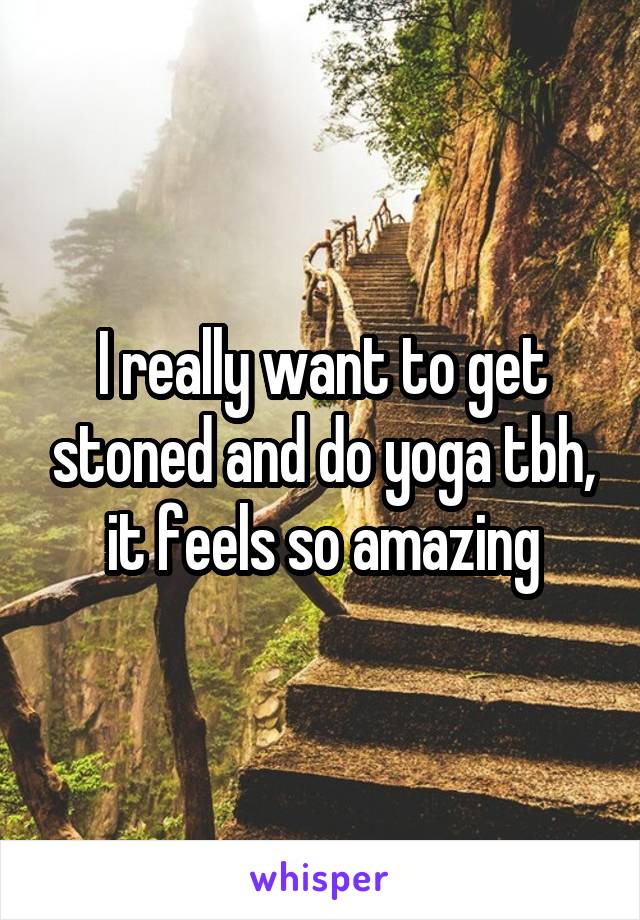 I really want to get stoned and do yoga tbh, it feels so amazing