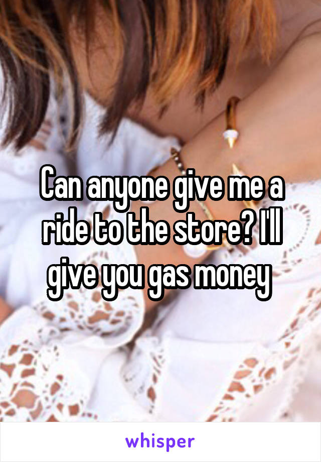 Can anyone give me a ride to the store? I'll give you gas money 