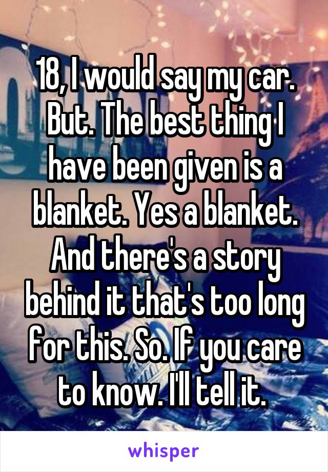 18, I would say my car. But. The best thing I have been given is a blanket. Yes a blanket. And there's a story behind it that's too long for this. So. If you care to know. I'll tell it. 