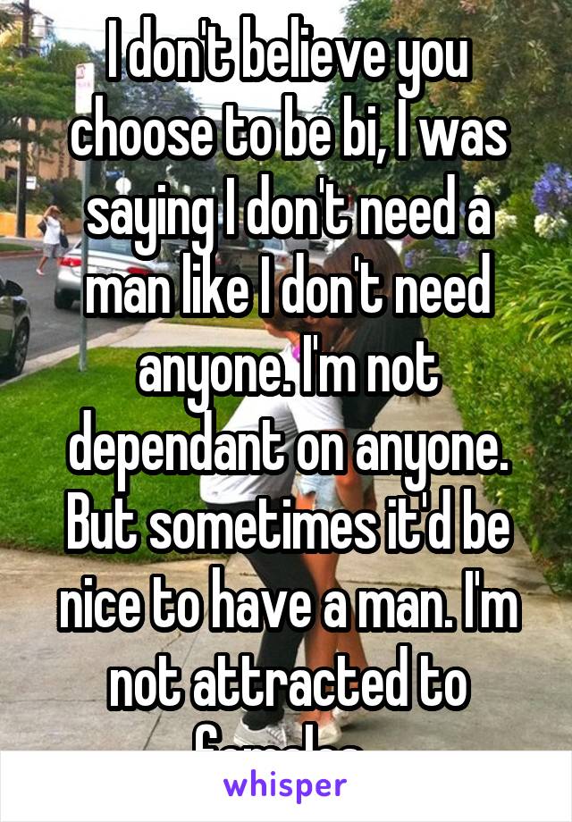 I don't believe you choose to be bi, I was saying I don't need a man like I don't need anyone. I'm not dependant on anyone. But sometimes it'd be nice to have a man. I'm not attracted to females. 
