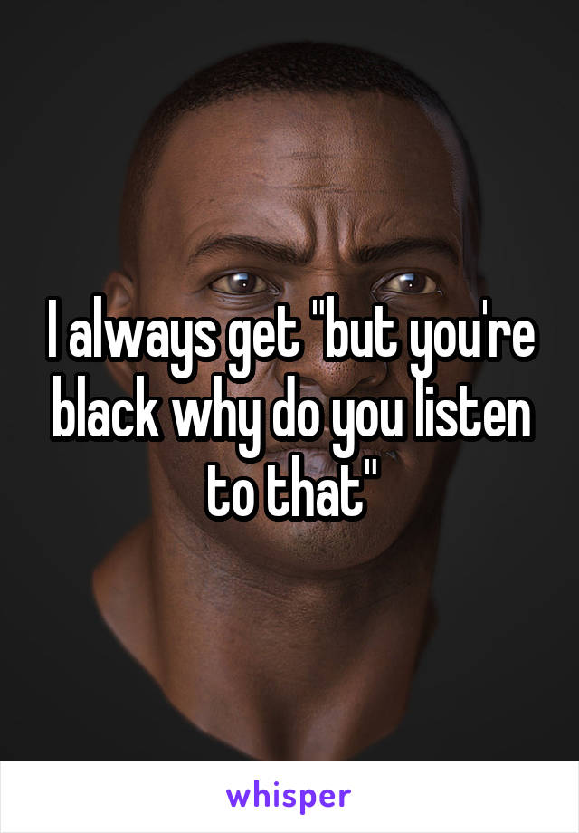 I always get "but you're black why do you listen to that"