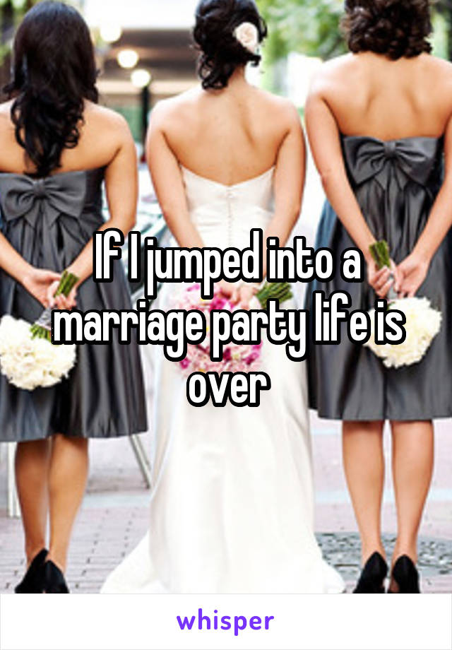 If I jumped into a marriage party life is over