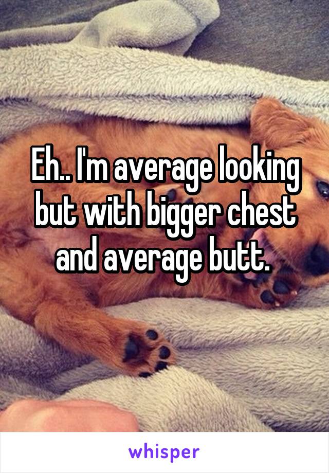 Eh.. I'm average looking but with bigger chest and average butt. 
