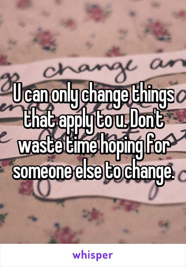 U can only change things that apply to u. Don't waste time hoping for someone else to change.
